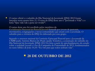    O cartaz oficial e o subsídio do Dia Nacional da Juventude (DNJ) 2012 foram
    lançados nesta quarta-feira (1). O tema do DNJ deste ano é "Juventude e Vida" e o
    lema "Que vida vale a pena ser vivida?".
    O cartaz deste ano foi escolhido pelos membros da 
    Coordenação Nacional de Pastoral Juvenil formada por jovens de pastorais,
    movimentos, congregações e novas comunidades que atuam com a juventude. O
    subsídio para a vivência do DNJ foi elaborado por esse grupo. 
    Segundo o assessor nacional da Comissão Episcopal Pastoral para a Juventude da
    CNBB padre Antônio Ramos do Prado (padre Toninho), a construção do subsídio do
    Dia Nacional da Juventude (DNJ) 2012 foi feita a partir do aprofundamento do estudo
    sobre a realidade juvenil e à luz da Campanha da Fraternidade de 2013, fundamentados
    no texto bíblico de João 10,10: “Eu vim para que todos tenham vida”. 


                      28 DE OUTUBRO DE 2012
 