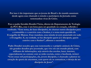 Por isso é tão importante que os jovens do Brasil e do mundo assumam
    desde agora esse chamado à missão e participem da Jornada como
                        testemunhas vivas do Cristo.

 Para o padre Geraldo Dondici Vieira, diretor do Departamento de Teologia
   da PUC-Rio, esse é um lema para ser guardado no coração, refletido e
meditado. “Esse tema, de fazer discípulos, de chamar outros discípulos para
     a comunhão e o convívio com o Senhor, é o tema mais querido do
Evangelho de Mateus. Esse mandato, essa missão já está anunciada em todo
  o Evangelho. E, na verdade, só faz discípulo quem já é discípulo, quem
               convive com o Senhor”, afirmou o sacerdote.

Padre Dondici ressalta que esse testemunho e o próprio anúncio do Cristo,
  são grandes desafios pra juventude, que vive em um mundo plural, com
     milhares de informações, seja através das escolas, lazer, internet,
 especialmente no contato com as redes sociais, como o facebook, twitter:
“Com essas mil participações, ele, jovem discípulo, é chamado a plantar no
coração de quem ele encontrar, com quem ele se comunicar, o desejo de ser
                            discípulo de Jesus”.
 