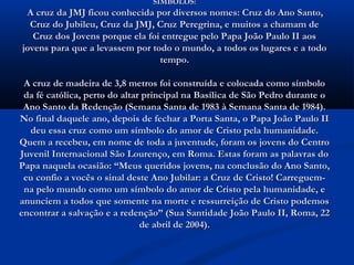 SÍMBOLOS:
 A cruz da JMJ ficou conhecida por diversos nomes: Cruz do Ano Santo,
  Cruz do Jubileu, Cruz da JMJ, Cruz Peregrina, e muitos a chamam de
   Cruz dos Jovens porque ela foi entregue pelo Papa João Paulo II aos
jovens para que a levassem por todo o mundo, a todos os lugares e a todo
                                 tempo.

 A cruz de madeira de 3,8 metros foi construída e colocada como símbolo
 da fé católica, perto do altar principal na Basílica de São Pedro durante o
 Ano Santo da Redenção (Semana Santa de 1983 à Semana Santa de 1984).
No final daquele ano, depois de fechar a Porta Santa, o Papa João Paulo II
  deu essa cruz como um símbolo do amor de Cristo pela humanidade.
Quem a recebeu, em nome de toda a juventude, foram os jovens do Centro
Juvenil Internacional São Lourenço, em Roma. Estas foram as palavras do
Papa naquela ocasião: “Meus queridos jovens, na conclusão do Ano Santo,
 eu confio a vocês o sinal deste Ano Jubilar: a Cruz de Cristo! Carreguem-
 na pelo mundo como um símbolo do amor de Cristo pela humanidade, e
anunciem a todos que somente na morte e ressurreição de Cristo podemos
encontrar a salvação e a redenção” (Sua Santidade João Paulo II, Roma, 22
                               de abril de 2004).
 