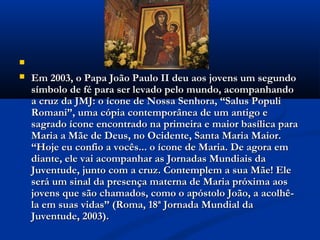 
   Em 2003, o Papa João Paulo II deu aos jovens um segundo
    símbolo de fé para ser levado pelo mundo, acompanhando
    a cruz da JMJ: o ícone de Nossa Senhora, “Salus Populi
    Romani”, uma cópia contemporânea de um antigo e
    sagrado ícone encontrado na primeira e maior basílica para
    Maria a Mãe de Deus, no Ocidente, Santa Maria Maior.
    “Hoje eu confio a vocês... o ícone de Maria. De agora em
    diante, ele vai acompanhar as Jornadas Mundiais da
    Juventude, junto com a cruz. Contemplem a sua Mãe! Ele
    será um sinal da presença materna de Maria próxima aos
    jovens que são chamados, como o apóstolo João, a acolhê-
    la em suas vidas” (Roma, 18ª Jornada Mundial da
    Juventude, 2003).
 