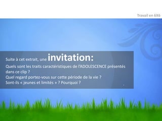 Travail en 6X6




Suite à cet extrait, une   invitation:
Quels sont les traits caractéristiques de l’ADOLESCENCE présentés
dans ce clip ?
Quel regard portez-vous sur cette période de la vie ?
Sont-ils « jeunes et limités » ? Pourquoi ?                     .
 