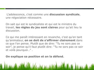 L’adolescence, c'est comme une discussion syndicale,
une négociation nécessaire.

On sait qui est le syndicaliste et qui est le ministre du
travail, les règles du jeu sont claires pour qu'ait lieu la
discussion.

Ce qui me paraît intéressant en revanche, c'est qu'en tant
qu’animateur, on se doit de s’affirmer clairement dans
ce que l'on pense. Plutôt que de dire: “Tu ne sors pas ce
soir”, je pense qu'il faut plutôt dire: “Tu ne sors pas ce soir
et voilà pourquoi…” .

On explique sa position et on la défend.
 