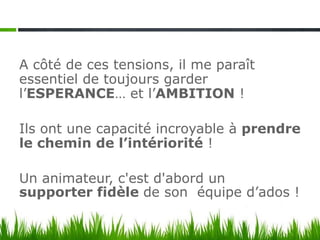 A côté de ces tensions, il me paraît
essentiel de toujours garder
l’ESPERANCE… et l’AMBITION !

Ils ont une capacité incroyable à prendre
le chemin de l’intériorité !

Un animateur, c'est d'abord un
supporter fidèle de son équipe d’ados !
 