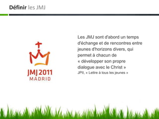 Définir les JMJ



                  Les JMJ sont d'abord un temps
                  d'échange et de rencontres entre
                  jeunes d'horizons divers, qui
                  permet à chacun de
                  « développer son propre
                  dialogue avec le Christ »
                  JPII, « Lettre à tous les jeunes »
 