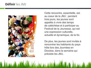 Définir les JMJ

                  Cette rencontre, essentielle, est
                  au coeur de la JMJ : pendant
                  trois jours, les jeunes sont
                  appelés à vivre des temps
                  de catéchèse et à participer au
                  Festival de la Jeunesse, qui est
                  une expression culturelle,
                  actuelle et dynamique, de la foi.

                  De plus, les jeunes sont invités à
                  rencontrer les habitants du pays
                  hôte lors des Journées en
                  Diocèse, dans la semaine qui
                  précède les JMJ.
 