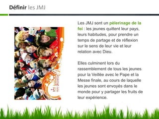 Définir les JMJ

                  Les JMJ sont un pèlerinage de la
                  foi : les jeunes quittent leur pays,
                  leurs habitudes, pour prendre un
                  temps de partage et de réflexion
                  sur le sens de leur vie et leur
                  relation avec Dieu.

                  Elles culminent lors du
                  rassemblement de tous les jeunes
                  pour la Veillée avec le Pape et la
                  Messe finale, au cours de laquelle
                  les jeunes sont envoyés dans le
                  monde pour y partager les fruits de
                  leur expérience.
 