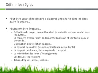 Définir les règles


• Peut-être serait-il nécessaire d’élaborer une charte avec les ados
  avant le départ…

• Pourraient être évoqués…
    – Définition du projet, la manière dont je souhaite le vivre, seul et avec
      les autres…
    – La manière d’entrer dans la démarche humaine et spirituelle qui est
      proposée…
    – L’utilisation des téléphones, jeux…
    – Le respect des autres (jeunes, animateurs, accueillants)
    – Le respect des locaux, des moyens de transport…
    – La mixité dans les lieux d’hébergement
    – Les tenues, les relations
    – Tabac, drogues, alcool, sorties…
 