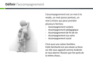 Définir l’accompagnement

                           L’accompagnement est un mot à la
                           mode, un mot passe-partout, un
                           mot à tiroirs qui peut prendre
                           plusieurs formes:
                           -   Accompagnement scolaire
                           -   Accompagnement pédagogique
                           -   Accompagnement de fin de vie
                           -   Accompagnement aux soins
                           -   Accompagnement social

                           C’est aussi une notion familière.
                           Cette familiarité est sans doute sa force
                           car elle nous apparaît comme évidente
                           et nous donne l’illusion que l’on parle de
                           la même chose…
 