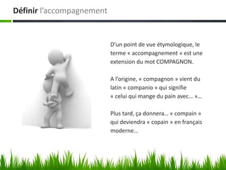 Définir l’accompagnement


                           D’un point de vue étymologique, le
                           terme « accompagnement » est une
                           extension du mot COMPAGNON.

                           A l’origine, « compagnon » vient du
                           latin « companio » qui signifie
                           « celui qui mange du pain avec… »…

                           Plus tard, ça donnera… « compain »
                           qui deviendra « copain » en français
                           moderne…
 