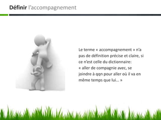 Définir l’accompagnement




                           Le terme « accompagnement » n’a
                           pas de définition précise et claire, si
                           ce n’est celle du dictionnaire:
                           « aller de compagnie avec, se
                           joindre à qqn pour aller où il va en
                           même temps que lui… »
 
