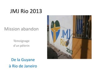JMJ Rio 2013
Mission abandon
Témoignage
d’un pèlerin
De la Guyane
à Rio de Janeiro
 