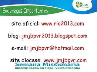site oficial: www.rio2013.com

blog: jmjbpvr2013.blogspot.com

 e-mail: jmjbpvr@hotmail.com

site diocese: www.jmjbpvr.com
 