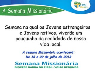 Semana na qual os Jovens estrangeiros
      e Jovens nativos, viverão um
    pouquinho da realidade de nossa
               vida local.
       A semana Missionária acontecerá:
         De 16 a 22 de julho de 2013
 