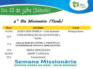 4º Dia Missionário (Tarde)
  Hora                    Atividade                          Local
 14:30 h        SAÍDA DOS ÔNIBUS - Volta Redonda         Paróquia/Setor
               CONCENTRAÇÃO DA JUVENTUDE e 
  16 h 
                            lanche
             Início da MARCHA CONTRA A VIOLÊNCIA E              
  17 h      EXTERMÍNIO DE JOVENS E ADOLESCENTES                 
   19 h              MISSA DIOCESANA                            
20:30 h               SHOW CATÓLICO                   
  22 h                   Encerramento                 
 