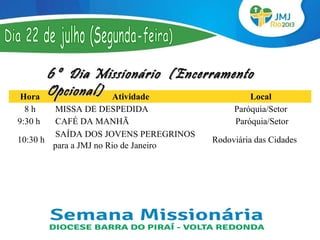 6º Dia Missionário (Encerramento
 Hora
          Opcional) Atividade            Local
  8 h     MISSA DE DESPEDIDA                  Paróquia/Setor
9:30 h    CAFÉ DA MANHÃ                        Paróquia/Setor
          SAÍDA DOS JOVENS PEREGRINOS 
 10:30 h                                 Rodoviária das Cidades
         para a JMJ no Rio de Janeiro 
 