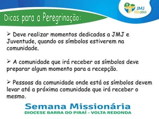  Deve realizar momentos dedicados a JMJ e
Juventude, quando os símbolos estiverem na
comunidade.

 A comunidade que irá receber os símbolos deve
preparar algum momento para a recepção.

 Pessoas da comunidade onde está os símbolos devem
levar até a próxima comunidade que irá receber o
mesmo.
 