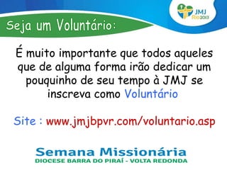 É muito importante que todos aqueles
que de alguma forma irão dedicar um
  pouquinho de seu tempo à JMJ se
      inscreva como Voluntário

Site : www.jmjbpvr.com/voluntario.asp
 