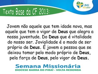Jovem não aquele que tem idade nova, mas
aquele que tem o vigor de Deus que alegra a
 nossa juventude. Do Deus que é vitalidade
 do nosso ser. Jovialidade é o modo de ser
 próprio de Deus. É jovem a pessoa que se
 deixou tomar pelo modo próprio de Deus,
  pela força de Deus, pelo vigor de Deus.
 