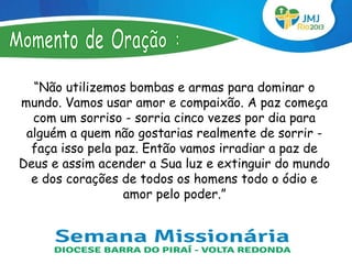 “Não utilizemos bombas e armas para dominar o
mundo. Vamos usar amor e compaixão. A paz começa
  com um sorriso - sorria cinco vezes por dia para
 alguém a quem não gostarias realmente de sorrir -
  faça isso pela paz. Então vamos irradiar a paz de
Deus e assim acender a Sua luz e extinguir do mundo
  e dos corações de todos os homens todo o ódio e
                  amor pelo poder.”
 