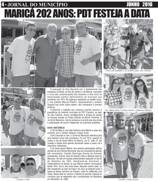 4 - JORNAL DO MUNICÍPIO JUNHO 2016www.obarao.blogspot.com
A execução do Hino Nacional com o hasteamento das
bandeiras do Brasil, do Rio de Janeiro e de Maricá, marcaram
o inicio das comemorações dos duzentos e dois anos de
emancipação política administrativa do município que
aconteceu em 1814. No palanque assistindo ao desfile cívico,
o vice prefeito Marcos Ribeiro, representando o prefeito
Quaquá que como todos sabem, não comparece a eventos
públicos.
Cumprindo a tradição que começou quando assumiu a
presidência do diretório municipal do PDT Carolino, ao lado
de Julio Carolino, reuniu correligionários e amigos do partido
na barraca armada na Praça Orlando de Barros Pimentel. O
Jornal do Município, marcou presença no evento que teve ainda
a participação de jovens integrantes da juventude pedetista.
DATA HISTÓRICA
O 26 de Maio é uma data histórica para Maricá e esse ano
coincidiu com o feriado religioso Corpus Cristi.
Como recordar é viver, o Jornal do Município relembra para
seus leitores como tudo aconteceu. Foi em 1814, quando foi
criada a vila de Santa Maria de Maricá, por D. João VI. Na
ocasião a cidade tinha apenas oitocentas casas e quatro mil e
oitocentos habitantes.
E já nessa época Maricá, teve grande participação política
através de sua Câmara Municipal, que era composta de apenas
três vereadores: Capitão Domingos Alvares de Azevedo
(presidente), Antonio José de Siqueira Silva e Manoel José de
Menezes. Os três em sessão extraordinária realizada no dia 29
de Setembro de 1822, declararam-se favoráveis a
independência do Brasil, já que Maricá estava emancipado
desde 1814, isto é, oito anos antes. Naquele mesma data, os
três vereadores ao lado da tropa e do povo se dirigiram para a
Igreja de Nossa Senhora do Amparo, onde foi celebrada uma
missa. Nesta data se iniciava a história do período imperial do
município que se estenderia até a proclamação da República
em Novembro de 1889.
MARICÁ202ANOS:PDTFESTEJAADATA
Cirlei, pré-candidato a ice prefeito junto com Carolino
Carolino e Julio
Dra. Márcia Braz, Carolino Santos e Stephanie Dalliany
Carolino e Paula Guerra
Carolino e Airosa
 