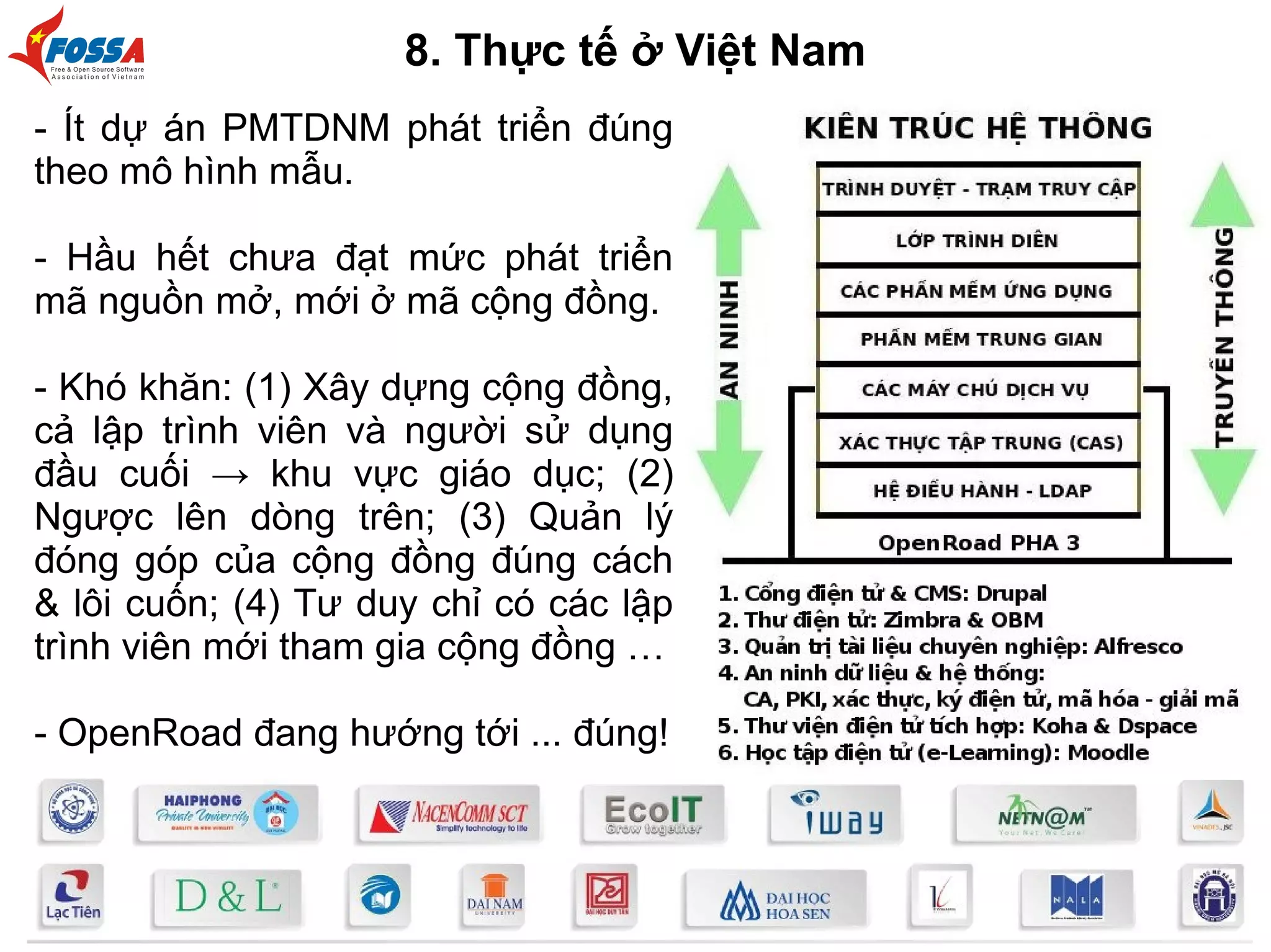 - Ít dự án PMTDNM phát triển đúng
theo mô hình mẫu.
- Hầu hết chưa đạt mức phát triển
mã nguồn mở, mới ở mã cộng đồng.
- Khó khăn: (1) Xây dựng cộng đồng,
cả lập trình viên và người sử dụng
đầu cuối → khu vực giáo dục; (2)
Ngược lên dòng trên; (3) Quản lý
đóng góp của cộng đồng đúng cách
& lôi cuốn; (4) Tư duy chỉ có các lập
trình viên mới tham gia cộng đồng …
- OpenRoad đang hướng tới ... đúng!
8. Thực tế ở Việt Nam
 
