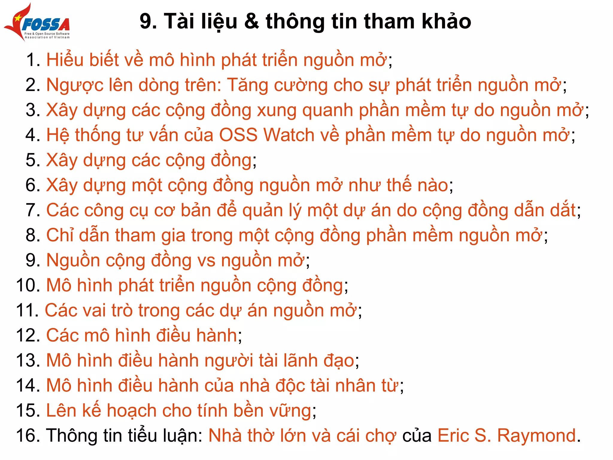9. Tài liệu & thông tin tham khảo
1. Hiểu biết về mô hình phát triển nguồn mở;
2. Ngược lên dòng trên: Tăng cường cho sự phát triển nguồn mở;
3. Xây dựng các cộng đồng xung quanh phần mềm tự do nguồn mở;
4. Hệ thống tư vấn của OSS Watch về phần mềm tự do nguồn mở;
5. Xây dựng các cộng đồng;
6. Xây dựng một cộng đồng nguồn mở như thế nào;
7. Các công cụ cơ bản để quản lý một dự án do cộng đồng dẫn dắt;
8. Chỉ dẫn tham gia trong một cộng đồng phần mềm nguồn mở;
9. Nguồn cộng đồng vs nguồn mở;
10. Mô hình phát triển nguồn cộng đồng;
11. Các vai trò trong các dự án nguồn mở;
12. Các mô hình điều hành;
13. Mô hình điều hành người tài lãnh đạo;
14. Mô hình điều hành của nhà độc tài nhân từ;
15. Lên kế hoạch cho tính bền vững;
16. Thông tin tiểu luận: Nhà thờ lớn và cái chợ của Eric S. Raymond.
 