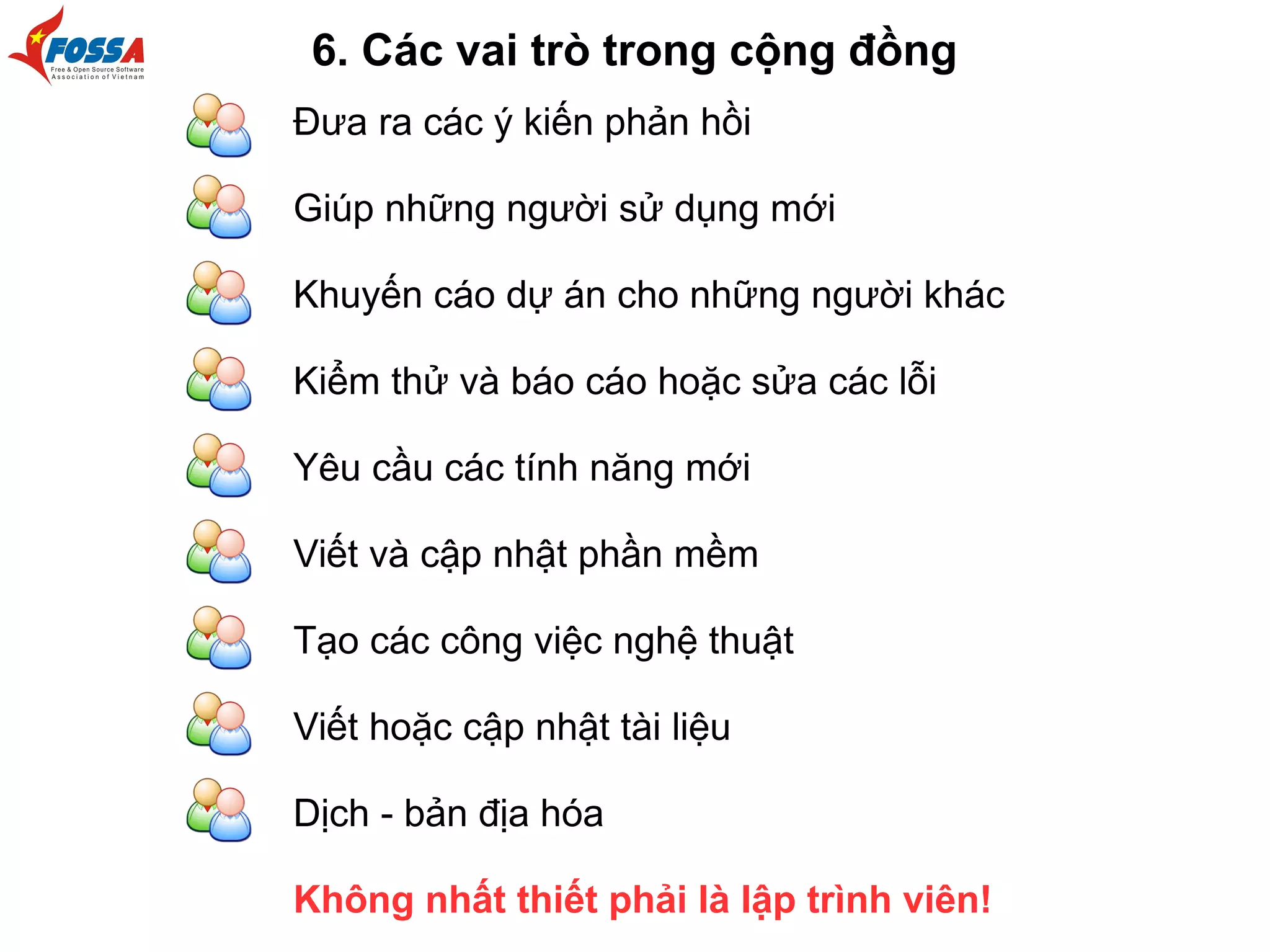 Đưa ra các ý kiến phản hồi
Giúp những người sử dụng mới
Khuyến cáo dự án cho những người khác
Kiểm thử và báo cáo hoặc sửa các lỗi
Yêu cầu các tính năng mới
Viết và cập nhật phần mềm
Tạo các công việc nghệ thuật
Viết hoặc cập nhật tài liệu
Dịch - bản địa hóa
Không nhất thiết phải là lập trình viên!
6. Các vai trò trong cộng đồng
 