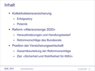 26. Januar 2015 | 2
Inhalt
Jahresmedienkonferenz
 Kollektivlebensversicherung
 Erfolgsstory
 Polemik
 Reform «Altersvorsorge 2020»
 Herausforderungen und Handlungsbedarf
 Reformvorschläge des Bundesrats
 Position der Versicherungswirtschaft
 Gesamtbeurteilung der Reformvorschläge
 Ziel: «Sicherheit und Wahlfreiheit für KMU»
 
