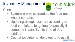 Inventory Management
Cons
• System is only as good as the feed and
what it contains
• Updating Google account according to
feed can take a long time (especially if
company is sensitive to time of day
bidding)
• Cost of tool/internal developers to use it
@ansicles
 