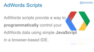 AdWords Scripts
AdWords scripts provide a way to
programmatically control your
AdWords data using simple JavaScript
in a browser-based IDE.
@ansicles
 