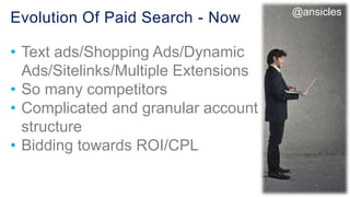 Evolution Of Paid Search - Now
• Text ads/Shopping Ads/Dynamic
Ads/Sitelinks/Multiple Extensions
• So many competitors
• Complicated and granular account
structure
• Bidding towards ROI/CPL
@ansicles
 