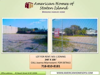 American Homes of Staten IslandBringing families home LOT FOR RENT: M3-1 ZONING 240' X 100 ' CALL Joanna Miarrostami: FOR DETAILS 718-810-8181 WWW.AMERICANHOMESOFSI.COM Office address:     45 Beach Street SI NY 10304 