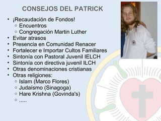 CONSEJOS DEL PATRICK ¡Recaudación de Fondos! Encuentros Congregación Martin Luther Evitar atrasos Presencia en Comunidad Renacer Fortalecer e Importar Cultos Familiares Sintonía con Pastoral Juvenil IELCH Sintonía con directiva juvenil ILCH Otras denominaciones cristianas Otras religiones: Islam (Marco Flores) Judaísmo (Sinagoga) Hare Krishna (Govinda's) ..... 