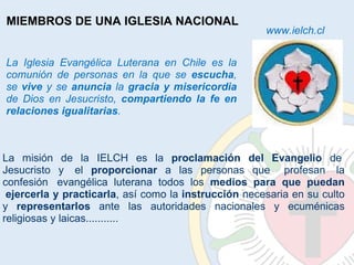 La misión de la IELCH es la  proclamación del Evangelio  de  Jesucristo y  el  proporcionar  a las personas que   profesan  la confesión  evangélica luterana todos los  medios para que puedan  ejercerla y practicarla , así como la  instrucción  necesaria en su culto y  representarlos  ante las autoridades nacionales y ecuménicas religiosas y laicas........... La Iglesia Evangélica Luterana en Chile es la comunión de personas en la que se  escucha , se  vive  y se  anuncia  la  gracia y misericordia  de Dios en Jesucristo,  compartiendo la fe en relaciones igualitarias . MIEMBROS DE UNA IGLESIA NACIONAL www.ielch.cl 