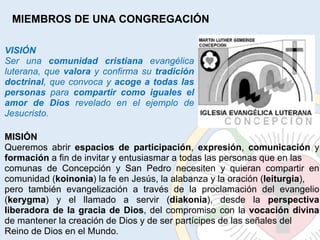 MIEMBROS DE UNA CONGREGACIÓN VISIÓN Ser una  comunidad cristiana  evangélica luterana, que  valora  y confirma su  tradición doctrinal , que convoca y  acoge a todas las personas  para  compartir como iguales el amor de Dios  revelado en el ejemplo de Jesucristo. MISIÓN Queremos abrir  espacios de participación ,  expresión ,  comunicación  y  formación  a fin de invitar y entusiasmar a todas las personas que en las comunas de Concepción y San Pedro necesiten y quieran compartir en comunidad ( koinonia ) la fe en Jesús, la alabanza y la oración ( leiturgia ), pero también evangelización a través de la proclamación del evangelio ( kerygma ) y el llamado a servir ( diakonia ), desde la  perspectiva liberadora de la gracia de Dios , del compromiso con la  vocación divina  de mantener la creación de Dios y de ser partícipes de las señales del Reino de Dios en el Mundo. 