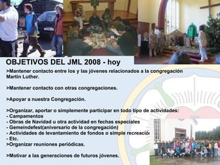 >Mantener contacto entre los y las jóvenes relacionados a la congregación Martin Luther. >Mantener contacto con otras congregaciones. >Apoyar a nuestra Congregación. >Organizar, aportar o simplemente participar en todo tipo de actividades: - Campamentos - Obras de Navidad u otra actividad en fechas especiales - Gemeindefest(aniversario de la congregación) - Actividades de levantamiento de fondos o simple recreación - Etc. >Organizar reuniones periódicas. >Motivar a las generaciones de futuros jóvenes. OBJETIVOS DEL JML 2008 - hoy 