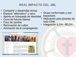 Compartir y desarrollar dones Espacio "alternativo" y sano Aporte en búsqueda de identidad Cuna de futuros líderes Foco de cambio Renovación de cultos Animación de la congregación Grupo conformado y con trayectoria Motivación para jóvenes de todo Chile Integración ILCH - IELCH REAL IMPACTO DEL JML 