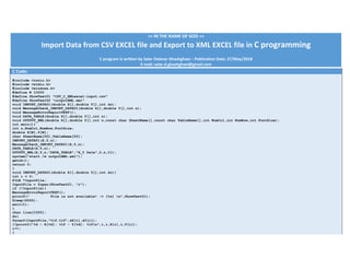 >> IN THE NAME OF GOD << 
Import Data from CSV EXCEL file and Export to XML EXCEL file in C programming 
 
C program is written by Salar Delavar Ghashghaei – Publication Date: 27/May/2018 
E‐mail: salar.d.ghashghaei@gmail.com 
C Code:
#include <conio.h>
#include <stdio.h>
#include <windows.h>
#define N 10000
#define ShowText01 "CSV_C_XMLexcel-input.csv"
#define ShowText02 "outputXML.xml"
void IMPORT_DATA01(double X[],double Y[],int &n);
void MessageCheck_IMPORT_DATA01(double X[],double Y[],int n);
void MessageErrorReportTEXT();
void DATA_TABLE(double X[],double Y[],int n);
void OUTPUT_XML(double X[],double Y[],int n,const char SheetName[],const char TableName[],int NumCol,int NumRow,int FontSize);
int main(){
int n,NumCol,NumRow,FontSize;
double X[N],Y[N];
char SheetName[50],TableName[50];
IMPORT_DATA01(X,Y,n);
MessageCheck_IMPORT_DATA01(X,Y,n);
DATA_TABLE(X,Y,n);
OUTPUT_XML(X,Y,n,"DATA_TABLE","X_Y Data",2,n,11);
system("start /w outputXML.xml");
getch();
return 0;
}
void IMPORT_DATA01(double X[],double Y[],int &n){
int i = 0;
FILE *InputFile;
InputFile = fopen(ShowText01, "r");
if (!InputFile){
MessageErrorReportTEXT();
printf(" File is not available! -> [%s] n",ShowText01);
Sleep(6000);
exit(1);
}
char line[1000];
do{
fscanf(InputFile,"%lf,%lf",&X[i],&Y[i]);
//printf("%d - X[%d]: %lf - Y[%d]: %lfn",i,i,X[i],i,Y[i]);
i++;
}
 