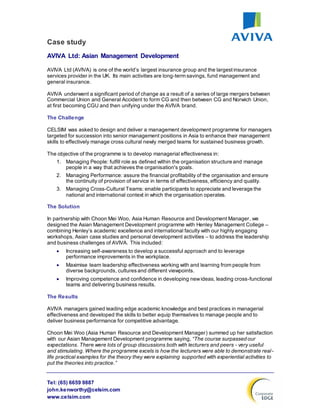 Tel: (65) 6659 9887
john.kenworthy@celsim.com
www.celsim.com
Case study
AVIVA Ltd: Asian Management Development
AVIVA Ltd (AVIVA) is one of the world’s largest insurance group and the largestinsurance
services provider in the UK. Its main activities are long-term savings, fund management and
general insurance.
AVIVA underwent a significant period of change as a result of a series of large mergers between
Commercial Union and General Accident to form CG and then between CG and Norwich Union,
at first becoming CGU and then unifying under the AVIVA brand.
The Challenge
CELSIM was asked to design and deliver a management development programme for managers
targeted for succession into senior management positions in Asia to enhance their management
skills to effectively manage cross cultural newly merged teams for sustained business growth.
The objective of the programme is to develop managerial effectiveness in:
1. Managing People: fulfill role as defined within the organisation structure and manage
people in a way that achieves the organisation's goals.
2. Managing Performance: assure the financial profitability of the organisation and ensure
the continuity of provision of service in terms of effectiveness, efficiency and quality.
3. Managing Cross-Cultural Teams: enable participants to appreciate and leverage the
national and international context in which the organisation operates.
The Solution
In partnership with Choon Mei Woo, Asia Human Resource and Development Manager, we
designed the Asian Management Development programme with Henley Management College –
combining Henley’s academic excellence and international faculty with our highly engaging
workshops, Asian case studies and personal development activities – to address the leadership
and business challenges of AVIVA. This included:
 Increasing self-awareness to develop a successful approach and to leverage
performance improvements in the workplace.
 Maximise team leadership effectiveness working with and learning from people from
diverse backgrounds, cultures and different viewpoints.
 Improving competence and confidence in developing newideas, leading cross-functional
teams and delivering business results.
The Results
AVIVA managers gained leading edge academic knowledge and best practices in managerial
effectiveness and developed the skills to better equip themselves to manage people and to
deliver business performance for competitive advantage.
Choon Mei Woo (Asia Human Resource and Development Manager) summed up her satisfaction
with our Asian Management Development programme saying, “The course surpassed our
expectations. There were lots of group discussions both with lecturers and peers - very useful
and stimulating. Where the programme excels is how the lecturers were able to demonstrate real-
life practical examples for the theory they were explaining supported with experiential activities to
put the theories into practice.”
 