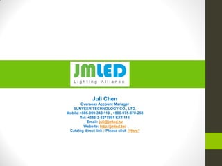 Juli Chen
Overseas Account Manager
SUNYEER TECHNOLOGY CO., LTD.
Mobile:+886-909-343-119 , +886-975-970-258
Tel: +886-3-3277891 EXT:116
Email: juli@jmled.tw
Website: http://jmled.tw/
Catalog direct link : Please click “Here”
 