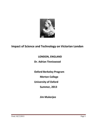 Final, 18/7/2013 Page 1
Impact of Science and Technology on Victorian London
LONDON, ENGLAND
Dr. Adrian Tinniswood
Oxford Berkeley Program
Merton College
University of Oxford
Summer, 2013
Jim Mukerjee
 