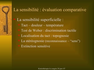 La sensibilité : évaluation comparative La sensibilité superficielle : Tact – douleur – température Test de Weber : discrimination tactile Localisation du tact : topognosie La stéréognosie  (reconnaissance – “sens”) Extinction sensitive 