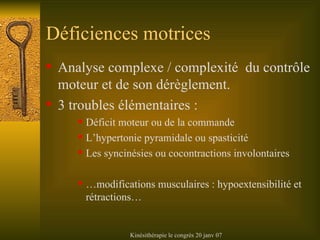 Déficiences motrices Analyse complexe / complexité  du contrôle moteur et de son dérèglement. 3 troubles élémentaires : Déficit moteur ou de la commande L’hypertonie pyramidale ou spasticité Les syncinésies ou cocontractions involontaires …modifications musculaires : hypoextensibilité et rétractions… 