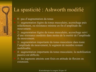 La spasticité : Ashworth modifié 0 : pas d’augmentation du tonus 1 : augmentation légère du tonus musculaire, accrochage puis relâchement, ou résistance minime en fin d’amplitude du mouvement. 2 : augmentation légère du tonus musculaire, accrochage suivi d’une résistance modérée dans moins de la moitié de l’amplitude du mouvement. 3 : augmentation importante du tonus musculaire dans toute l’amplitude du mouvement, le segment de membre restant mobilisable. 4 : augmentation importante du tonus musculaire, la mobilisation passive est difficile. 5 : les segments atteints sont fixés en attitude de flexion ou extension. 