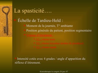 La spasticité…. Échelle de Tardieu-Held : Moment de la journée, T° ambiante Position générale du patient, position segmentaire Vitesse d’étirement : V1 :  vitesse lente V2 :  vitesse moyenne (notion de pesanteur) V3 :  vitesse rapide Intensité cotée avec 4 grades / angle d’apparition du réflexe d’étirement. 