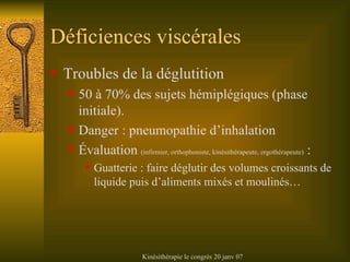 Déficiences viscérales Troubles de la déglutition 50 à 70% des sujets hémiplégiques (phase initiale). Danger : pneumopathie d’inhalation Évaluation  (infirmier, orthophoniste, kinésithérapeute, ergothérapeute)  : Guatterie : faire déglutir des volumes croissants de liquide puis d’aliments mixés et moulinés… 