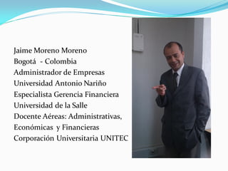Jaime Moreno Moreno
Bogotá - Colombia
Administrador de Empresas
Universidad Antonio Nariño
Especialista Gerencia Financiera
Universidad de la Salle
Docente Aéreas: Administrativas,
Económicas y Financieras
Corporación Universitaria UNITEC
 
