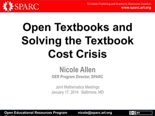 Scholarly Publishing and Academic Resources Coalition

www.sparc.arl.org

Open Textbooks and
Solving the Textbook
Cost Crisis
Nicole Allen
OER Program Director, SPARC
Joint Mathematics Meetings
January 17, 2014 Baltimore, MD

Open Educational Resources Program

nicole@sparc.arl.org

 