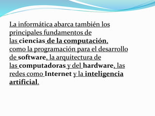 La informática abarca también los
principales fundamentos de
las ciencias de la computación,
como la programación para el desarrollo
de software, la arquitectura de
las computadoras y del hardware, las
redes como Internet y la inteligencia
artificial.
 