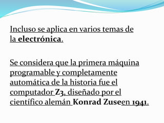 Incluso se aplica en varios temas de
la electrónica.
Se considera que la primera máquina
programable y completamente
automática de la historia fue el
computador Z3, diseñado por el
científico alemán Konrad Zuseen 1941.
 